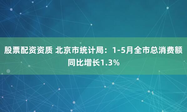 股票配资资质 北京市统计局：1-5月全市总消费额同比增长1.3%