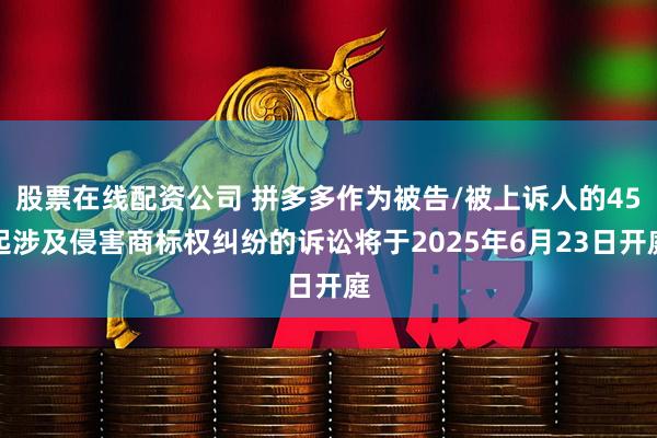 股票在线配资公司 拼多多作为被告/被上诉人的45起涉及侵害商标权纠纷的诉讼将于2025年6月23日开庭