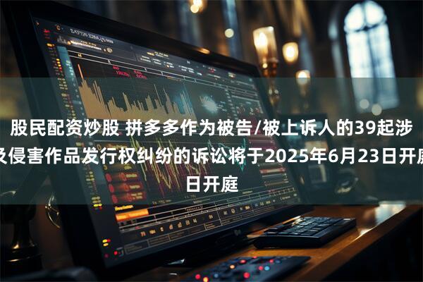 股民配资炒股 拼多多作为被告/被上诉人的39起涉及侵害作品发行权纠纷的诉讼将于2025年6月23日开庭