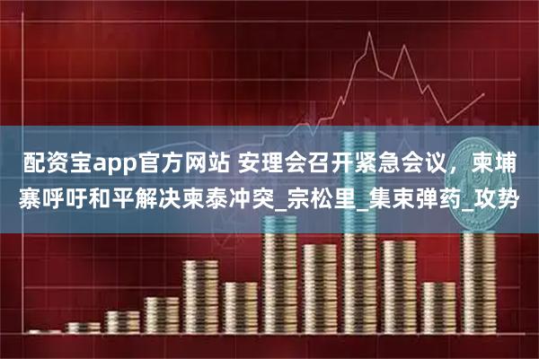 配资宝app官方网站 安理会召开紧急会议，柬埔寨呼吁和平解决柬泰冲突_宗松里_集束弹药_攻势