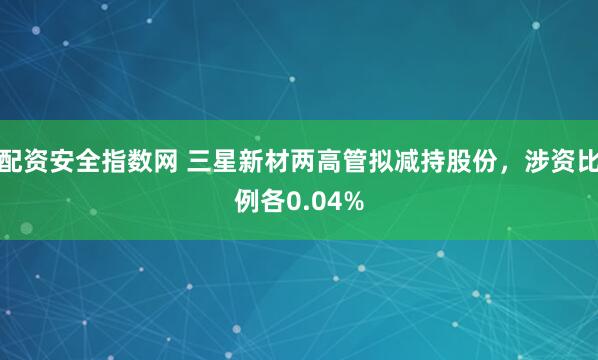 配资安全指数网 三星新材两高管拟减持股份，涉资比例各0.04%