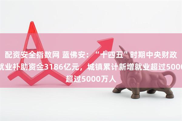 配资安全指数网 蓝佛安：“十四五”时期中央财政安排就业补助资金3186亿元，城镇累计新增就业超过5000万人