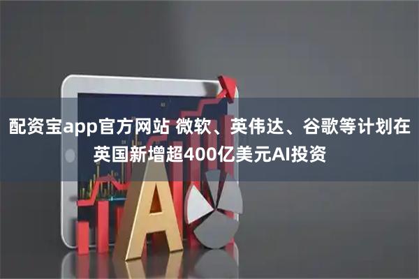 配资宝app官方网站 微软、英伟达、谷歌等计划在英国新增超400亿美元AI投资