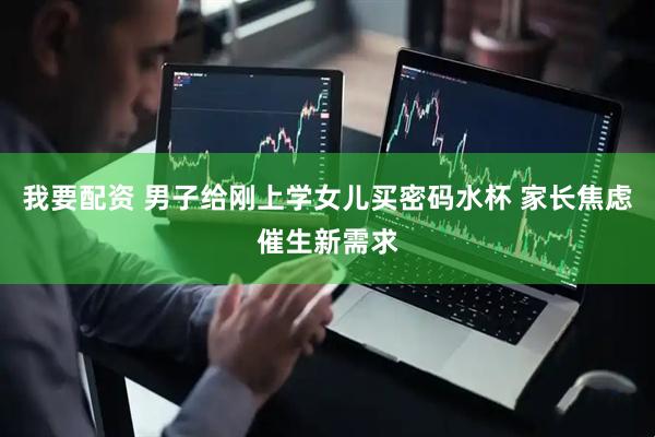 我要配资 男子给刚上学女儿买密码水杯 家长焦虑催生新需求