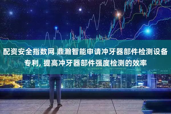 配资安全指数网 鼎瀚智能申请冲牙器部件检测设备专利, 提高冲牙器部件强度检测的效率