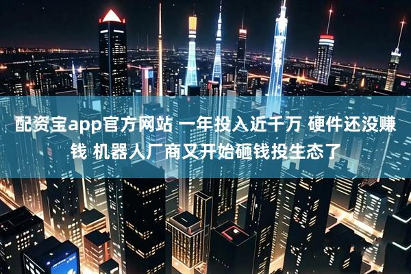 配资宝app官方网站 一年投入近千万 硬件还没赚钱 机器人厂商又开始砸钱投生态了
