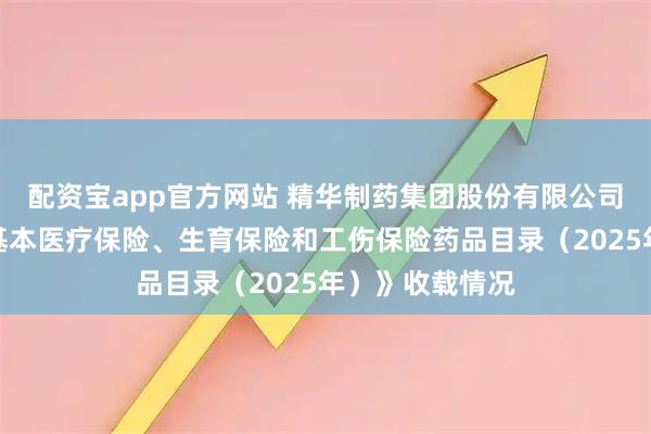 配资宝app官方网站 精华制药集团股份有限公司产品在《国家基本医疗保险、生育保险和工伤保险药品目录（2025年）》收载情况