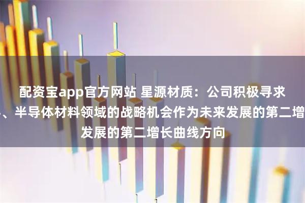 配资宝app官方网站 星源材质：公司积极寻求培育新材料、半导体材料领域的战略机会作为未来发展的第二增长曲线方向