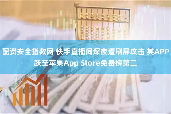 配资安全指数网 快手直播间深夜遭刷屏攻击 其APP跃至苹果App Store免费榜第二