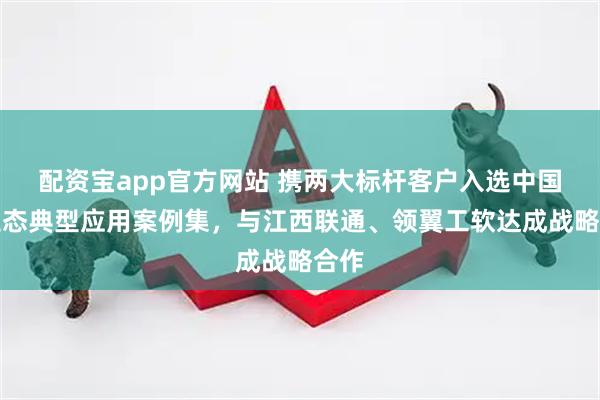 配资宝app官方网站 携两大标杆客户入选中国云生态典型应用案例集，与江西联通、领翼工软达成战略合作