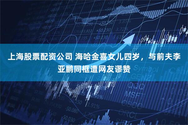 上海股票配资公司 海哈金喜女儿四岁，与前夫李亚鹏同框遭网友谬赞