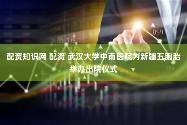 配资知识网 配资 武汉大学中南医院为新疆五胞胎举办出院仪式
