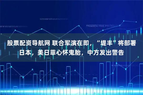 股票配资导航网 联合军演在即，“堤丰”将部署日本，美日菲心怀鬼胎，中方发出警告